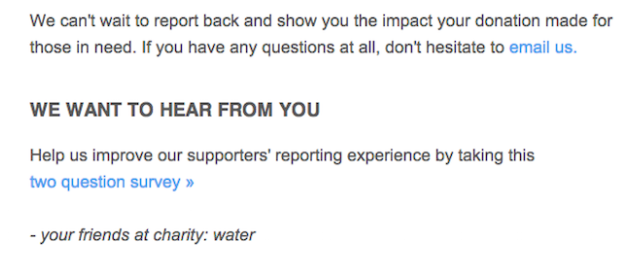 Message that reads, "We can't wait to hear back and show you the impact your donation made for those in need. If you have any questions at all, don't hesitate to email us. We want to hear from you. Help us improve our supporters' reporting experience by taking this two question survey. -your friends at charity: water"